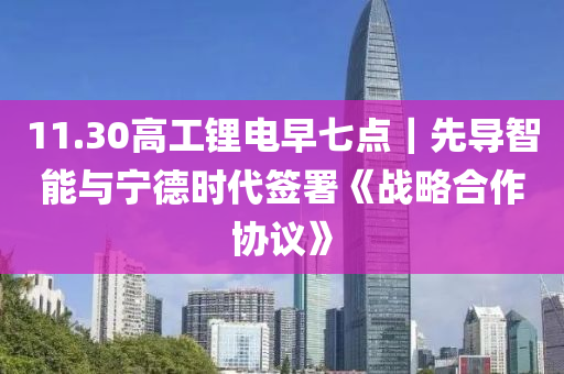 11.30高工鋰電早七點｜先導(dǎo)智能與寧德時代簽署《戰(zhàn)略合作協(xié)議》