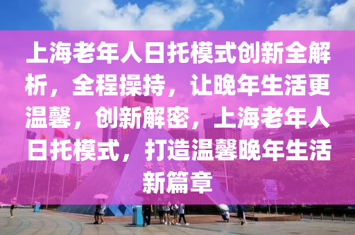 上海老年人日托模式創(chuàng)新全解析，全程操持，讓晚年生活更溫馨，創(chuàng)新解密，上海老年人日托模式，打造溫馨晚年生活新篇章