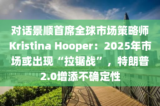 對話景順首席全球市場策略師Kristina Hooper：2025年市場或出現(xiàn)“拉鋸戰(zhàn)”，特朗普2.0增添不確定性