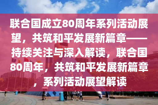 聯(lián)合國成立80周年系列活動展望，共筑和平發(fā)展新篇章——持續(xù)關(guān)注與深入解讀，聯(lián)合國80周年，共筑和平發(fā)展新篇章，系列活動展望解讀