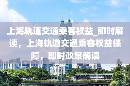 上海軌道交通乘客權(quán)益_即時解讀，上海軌道交通乘客權(quán)益保障，即時政策解讀