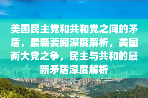 美國(guó)民主黨和共和黨之間的矛盾，最新要聞深度解析，美國(guó)兩大黨之爭(zhēng)，民主與共和的最新矛盾深度解析