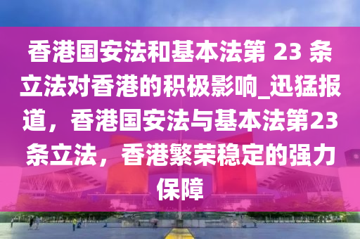 香港國安法和基本法第 23 條立法對香港的積極影響_迅猛報道，香港國安法與基本法第23條立法，香港繁榮穩(wěn)定的強力保障