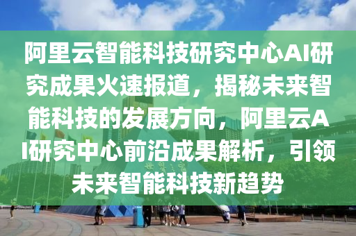 阿里云智能科技研究中心AI研究成果火速報(bào)道，揭秘未來智能科技的發(fā)展方向，阿里云AI研究中心前沿成果解析，引領(lǐng)未來智能科技新趨勢