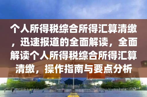 個人所得稅綜合所得匯算清繳，迅速報道的全面解讀，全面解讀個人所得稅綜合所得匯算清繳，操作指南與要點分析