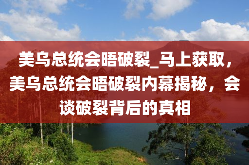 美烏總統(tǒng)會晤破裂_馬上獲取，美烏總統(tǒng)會晤破裂內幕揭秘，會談破裂背后的真相