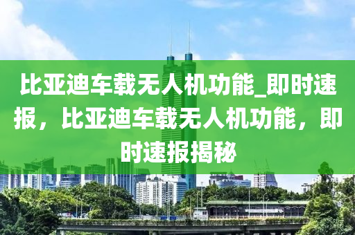 比亞迪車載無人機功能_即時速報，比亞迪車載無人機功能，即時速報揭秘