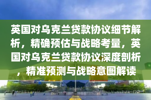 英國對烏克蘭貸款協(xié)議細節(jié)解析，精確預估與戰(zhàn)略考量，英國對烏克蘭貸款協(xié)議深度剖析，精準預測與戰(zhàn)略意圖解讀