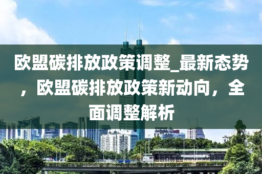 歐盟碳排放政策調(diào)整_最新態(tài)勢，歐盟碳排放政策新動向，全面調(diào)整解析