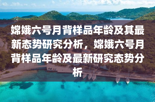 嫦娥六號月背樣品年齡及其最新態(tài)勢研究分析，嫦娥六號月背樣品年齡及最新研究態(tài)勢分析