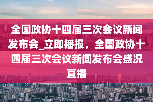 全國政協(xié)十四屆三次會議新聞發(fā)布會_立即播報，全國政協(xié)十四屆三次會議新聞發(fā)布會盛況直播