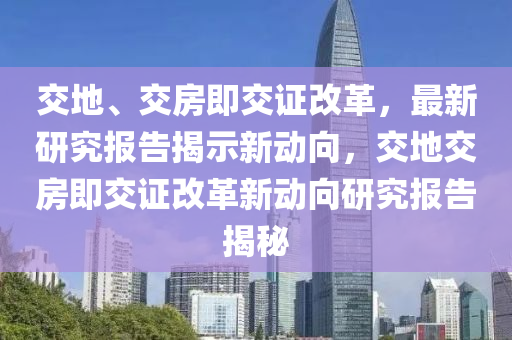 交地、交房即交證改革，最新研究報(bào)告揭示新動(dòng)向，交地交房即交證改革新動(dòng)向研究報(bào)告揭秘