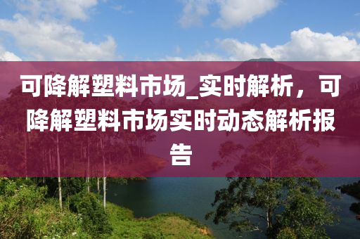 可降解塑料市場_實時解析，可降解塑料市場實時動態(tài)解析報告