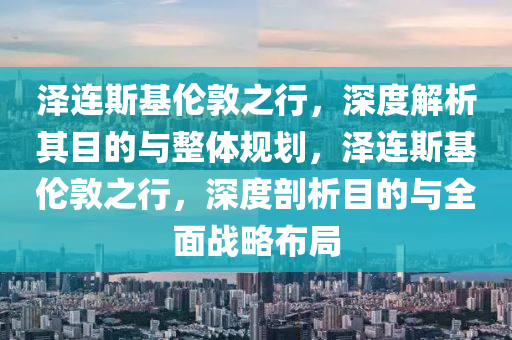 澤連斯基倫敦之行，深度解析其目的與整體規(guī)劃，澤連斯基倫敦之行，深度剖析目的與全面戰(zhàn)略布局