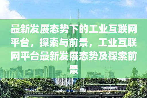 最新發(fā)展態(tài)勢下的工業(yè)互聯(lián)網(wǎng)平臺，探索與前景，工業(yè)互聯(lián)網(wǎng)平臺最新發(fā)展態(tài)勢及探索前景