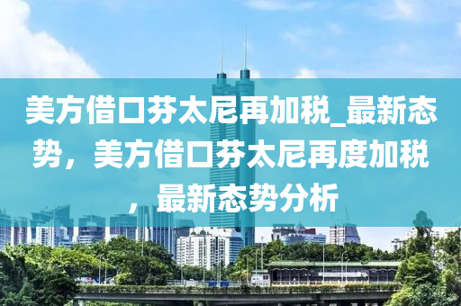 美方借口芬太尼再加稅_最新態(tài)勢(shì)，美方借口芬太尼再度加稅，最新態(tài)勢(shì)分析