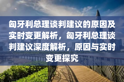 匈牙利總理談判建議的原因及實(shí)時(shí)變更解析，匈牙利總理談判建議深度解析，原因與實(shí)時(shí)變更探究