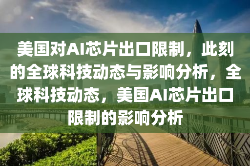 美國對AI芯片出口限制，此刻的全球科技動態(tài)與影響分析，全球科技動態(tài)，美國AI芯片出口限制的影響分析