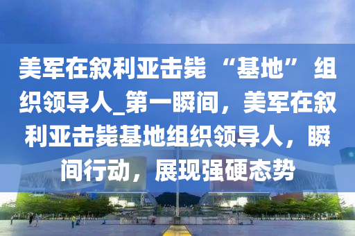 美軍在敘利亞擊斃 “基地” 組織領(lǐng)導(dǎo)人_第一瞬間，美軍在敘利亞擊斃基地組織領(lǐng)導(dǎo)人，瞬間行動(dòng)，展現(xiàn)強(qiáng)硬態(tài)勢(shì)