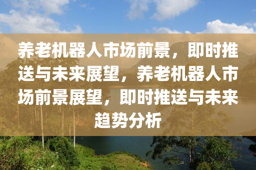 養(yǎng)老機(jī)器人市場(chǎng)前景，即時(shí)推送與未來(lái)展望，養(yǎng)老機(jī)器人市場(chǎng)前景展望，即時(shí)推送與未來(lái)趨勢(shì)分析