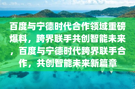 百度與寧德時代合作領域重磅爆料，跨界聯(lián)手共創(chuàng)智能未來，百度與寧德時代跨界聯(lián)手合作，共創(chuàng)智能未來新篇章