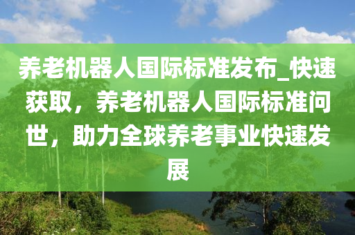 養(yǎng)老機器人國際標準發(fā)布_快速獲取，養(yǎng)老機器人國際標準問世，助力全球養(yǎng)老事業(yè)快速發(fā)展