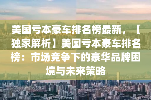 美國虧本豪車排名榜最新，【獨(dú)家解析】美國虧本豪車排名榜：市場競爭下的豪華品牌困境與未來策略