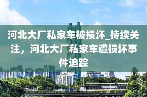 河北大廠私家車被損壞_持續(xù)關(guān)注，河北大廠私家車遭損壞事件追蹤