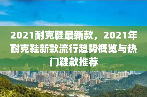 2021耐克鞋最新款，2021年耐克鞋新款流行趨勢概覽與熱門鞋款推薦