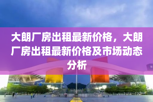 大朗廠房出租最新價格，大朗廠房出租最新價格及市場動態(tài)分析