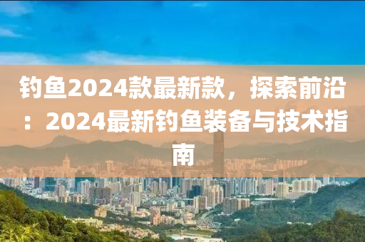 釣魚2024款最新款，探索前沿：2024最新釣魚裝備與技術(shù)指南