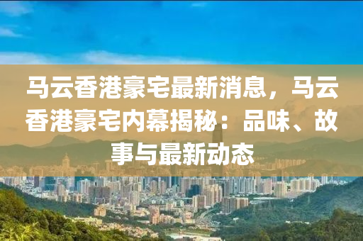 馬云香港豪宅最新消息，馬云香港豪宅內(nèi)幕揭秘：品味、故事與最新動態(tài)