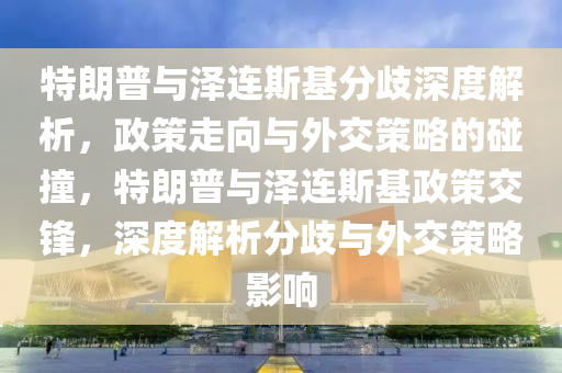 特朗普與澤連斯基分歧深度解析，政策走向與外交策略的碰撞，特朗普與澤連斯基政策交鋒，深度解析分歧與外交策略影響