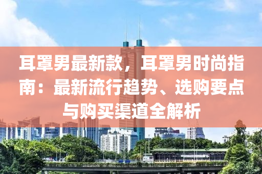 耳罩男最新款，耳罩男時尚指南：最新流行趨勢、選購要點(diǎn)與購買渠道全解析