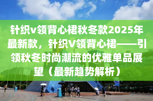 針織v領(lǐng)背心裙秋冬款2025年最新款，針織V領(lǐng)背心裙——引領(lǐng)秋冬時尚潮流的優(yōu)雅單品展望（最新趨勢解析）