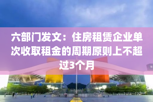 六部門發(fā)文：住房租賃企業(yè)單次收取租金的周期原則上不超過3個月