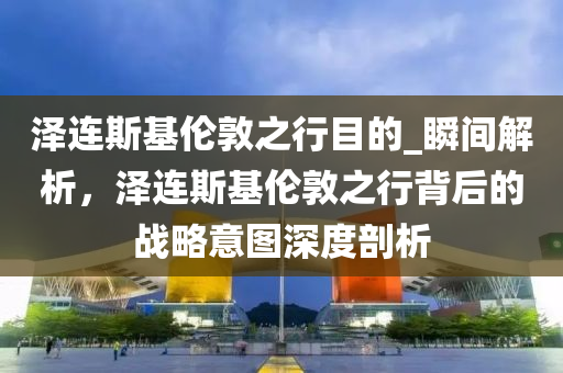 澤連斯基倫敦之行目的_瞬間解析，澤連斯基倫敦之行背后的戰(zhàn)略意圖深度剖析