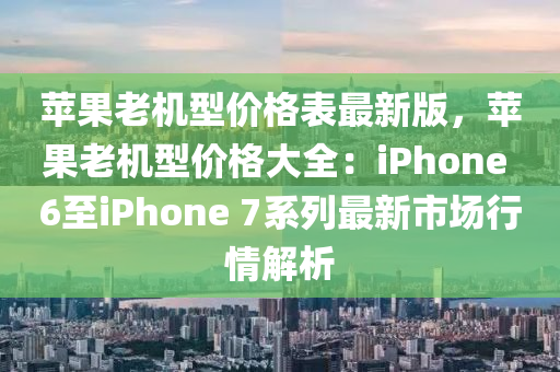 蘋果老機型價格表最新版，蘋果老機型價格大全：iPhone 6至iPhone 7系列最新市場行情解析