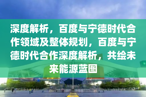 深度解析，百度與寧德時代合作領域及整體規(guī)劃，百度與寧德時代合作深度解析，共繪未來能源藍圖