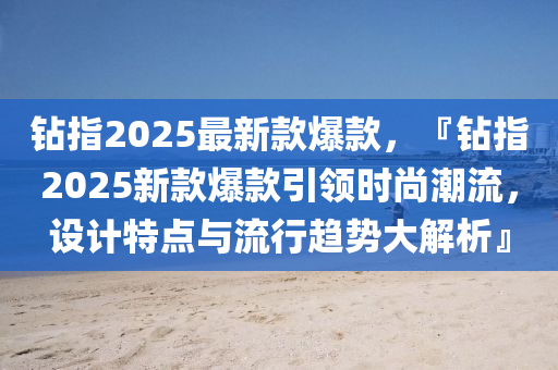 鉆指2025最新款爆款，『鉆指2025新款爆款引領(lǐng)時尚潮流，設(shè)計特點與流行趨勢大解析』