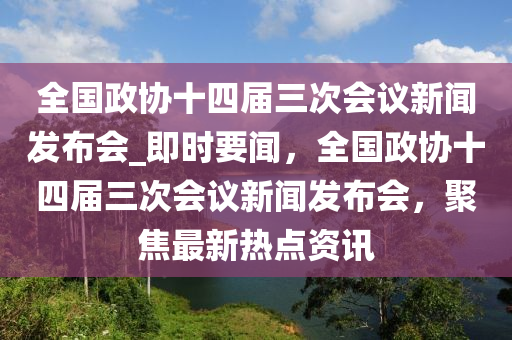 全國(guó)政協(xié)十四屆三次會(huì)議新聞發(fā)布會(huì)_即時(shí)要聞，全國(guó)政協(xié)十四屆三次會(huì)議新聞發(fā)布會(huì)，聚焦最新熱點(diǎn)資訊