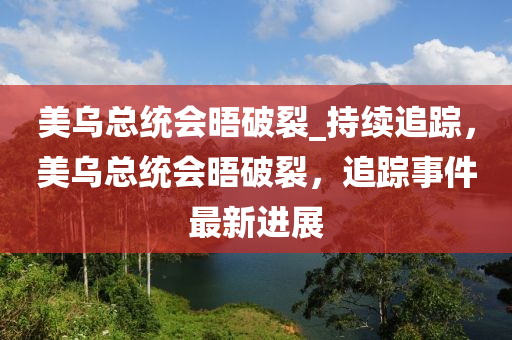 美烏總統(tǒng)會晤破裂_持續(xù)追蹤，美烏總統(tǒng)會晤破裂，追蹤事件最新進(jìn)展