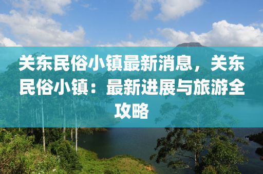 關東民俗小鎮(zhèn)最新消息，關東民俗小鎮(zhèn)：最新進展與旅游全攻略