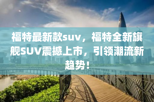 福特最新款suv，福特全新旗艦SUV震撼上市，引領潮流新趨勢！