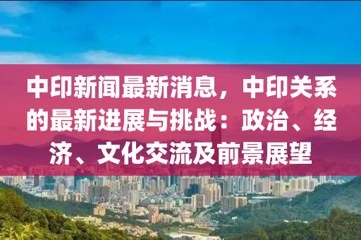 中印新聞最新消息，中印關(guān)系的最新進(jìn)展與挑戰(zhàn)：政治、經(jīng)濟(jì)、文化交流及前景展望