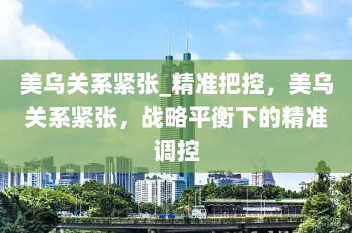 美烏關系緊張_精準把控，美烏關系緊張，戰(zhàn)略平衡下的精準調控