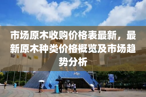 市場原木收購價格表最新，最新原木種類價格概覽及市場趨勢分析