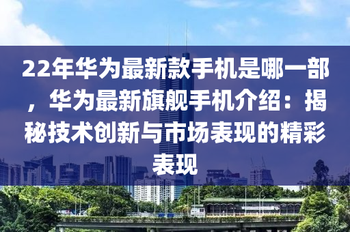 22年華為最新款手機是哪一部，華為最新旗艦手機介紹：揭秘技術(shù)創(chuàng)新與市場表現(xiàn)的精彩表現(xiàn)