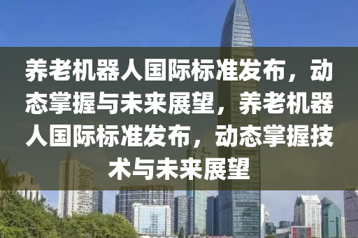 養(yǎng)老機器人國際標準發(fā)布，動態(tài)掌握與未來展望，養(yǎng)老機器人國際標準發(fā)布，動態(tài)掌握技術(shù)與未來展望