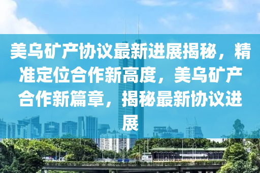 美烏礦產(chǎn)協(xié)議最新進展揭秘，精準定位合作新高度，美烏礦產(chǎn)合作新篇章，揭秘最新協(xié)議進展